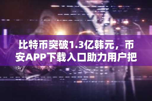 比特币突破1.3亿韩元，币安APP下载入口助力用户把握行情