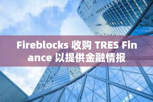 Fireblocks 收购 TRES Finance 以提供金融情报