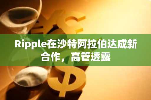 Ripple在沙特阿拉伯达成新合作，高管透露