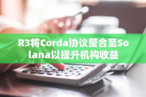 R3将Corda协议整合至Solana以提升机构收益