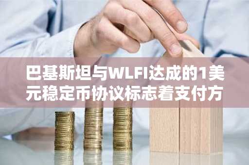巴基斯坦与WLFI达成的1美元稳定币协议标志着支付方式的转变