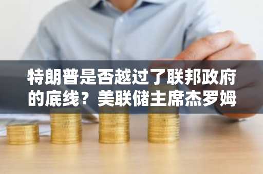 特朗普是否越过了联邦政府的底线？美联储主席杰罗姆·鲍威尔指责司法部