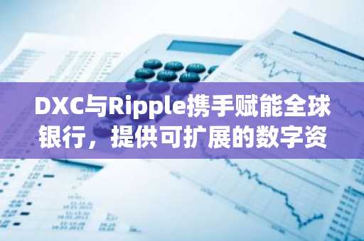 DXC与Ripple携手赋能全球银行，提供可扩展的数字资产托管与支付解决方案