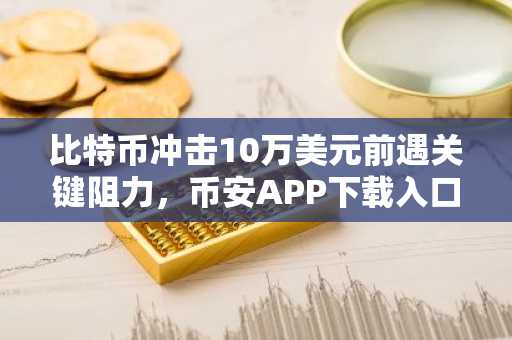 比特币冲击10万美元前遇关键阻力，币安APP下载入口助你把握突破时机