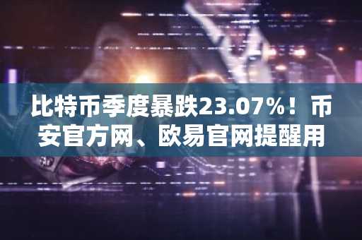 比特币季度暴跌23.07%！币安官方网、欧易官网提醒用户关注监管新政与市场趋势