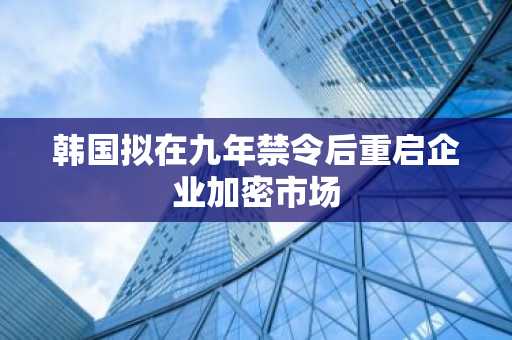 韩国拟在九年禁令后重启企业加密市场