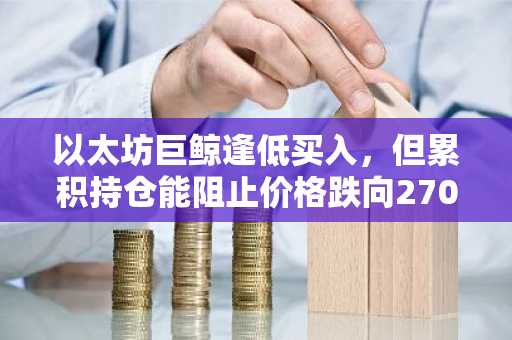 以太坊巨鲸逢低买入，但累积持仓能阻止价格跌向2700美元吗？