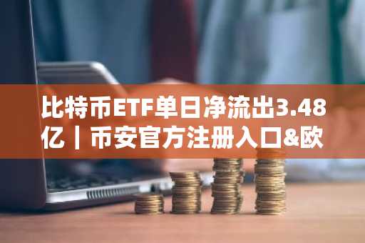 比特币ETF单日净流出3.48亿｜币安官方注册入口&欧易官方APP下载