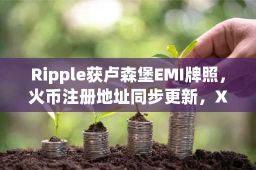 Ripple获卢森堡EMI牌照，火币注册地址同步更新，XRP机构资金激增