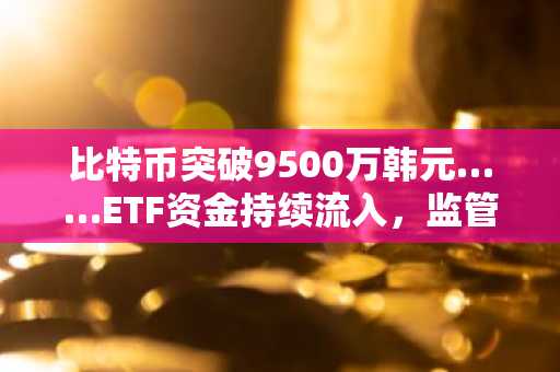 比特币突破9500万韩元……ETF资金持续流入，监管不确定性犹存