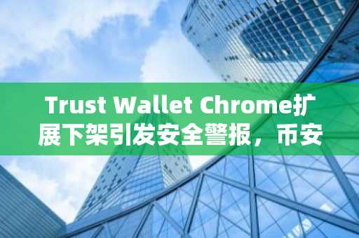 Trust Wallet Chrome扩展下架引发安全警报，币安官方网与欧易官网提醒用户警惕假冒程序