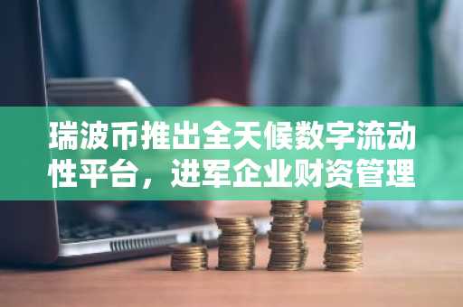 瑞波币推出全天候数字流动性平台，进军企业财资管理领域
