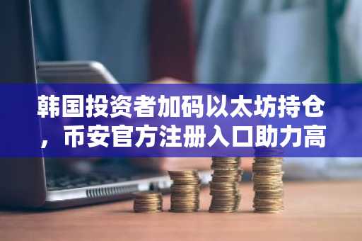 韩国投资者加码以太坊持仓，币安官方注册入口助力高效交易