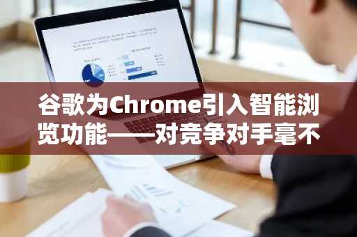 谷歌为Chrome引入智能浏览功能——对竞争对手毫不留情