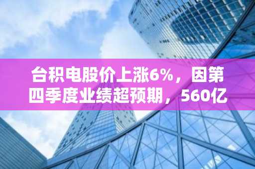 台积电股价上涨6%，因第四季度业绩超预期，560亿美元的人工智能资本支出表明市场需求巨大。