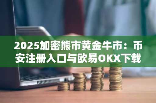 2025加密熊市黄金牛市：币安注册入口与欧易OKX下载地址解析