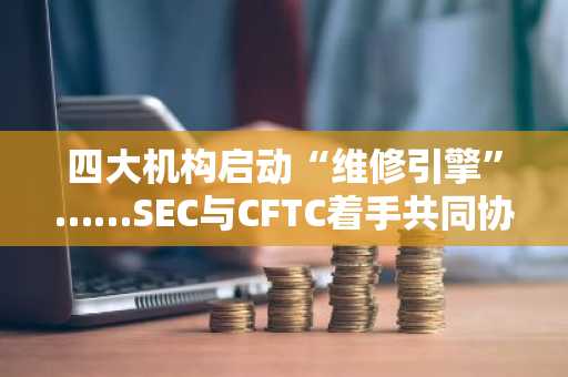 四大机构启动“维修引擎”……SEC与CFTC着手共同协调加密货币监管