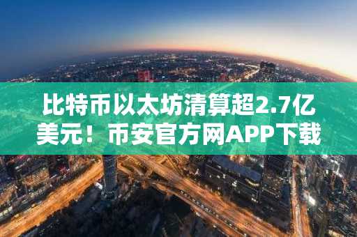 比特币以太坊清算超2.7亿美元!币安官方网APP下载入口速览