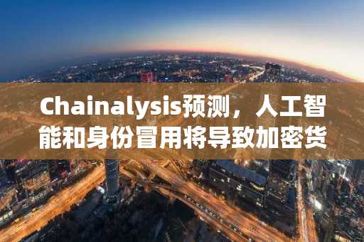 Chainalysis预测，人工智能和身份冒用将导致加密货币诈骗损失在2025年达到创纪录的170亿美元。