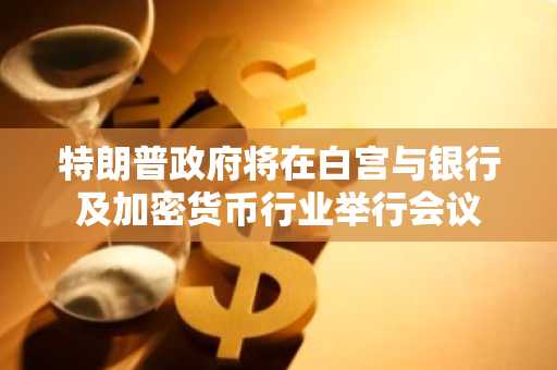 特朗普政府将在白宫与银行及加密货币行业举行会议