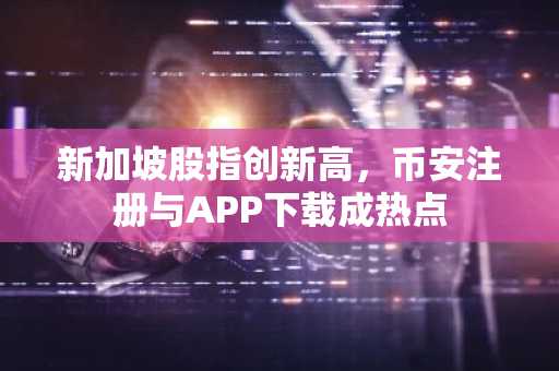 新加坡股指创新高，币安注册与APP下载成热点