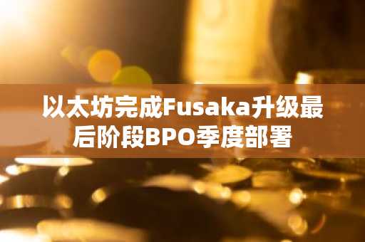 以太坊完成Fusaka升级最后阶段BPO季度部署