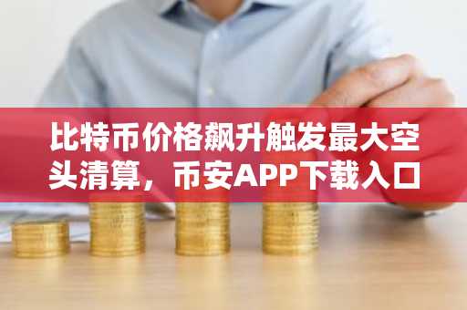 比特币价格飙升触发最大空头清算，币安APP下载入口助你把握行情