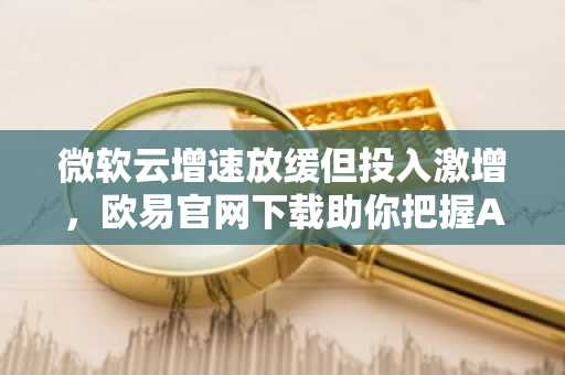 微软云增速放缓但投入激增，欧易官网下载助你把握AI时代投资机遇