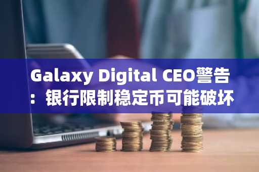 Galaxy Digital CEO警告：银行限制稳定币可能破坏监管法案