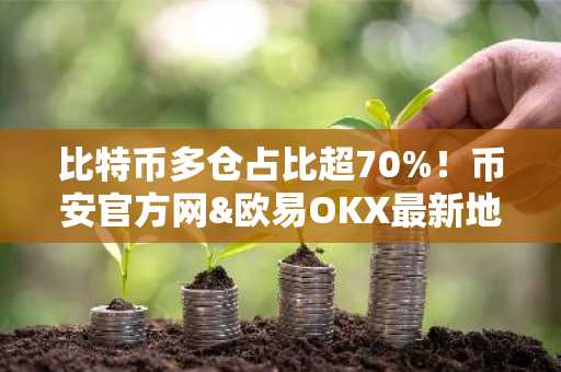 比特币多仓占比超70%！币安官方网&欧易OKX最新地址助你把握市场趋势
