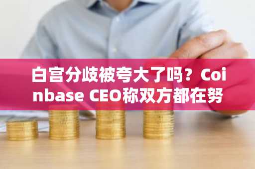 白宫分歧被夸大了吗？Coinbase CEO称双方都在努力达成协议