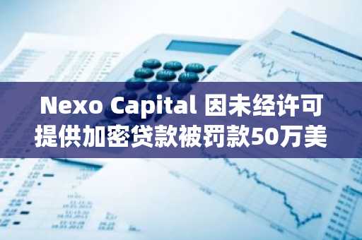 Nexo Capital 因未经许可提供加密贷款被罚款50万美元