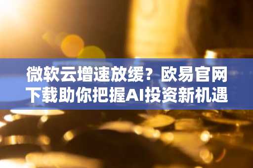 微软云增速放缓？欧易官网下载助你把握AI投资新机遇