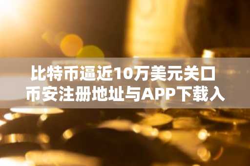 比特币逼近10万美元关口 币安注册地址与APP下载入口助你把握行情
