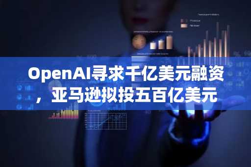 OpenAI寻求千亿美元融资，亚马逊拟投五百亿美元