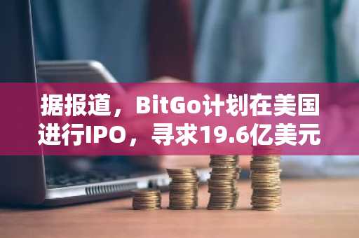 据报道，BitGo计划在美国进行IPO，寻求19.6亿美元的估值。