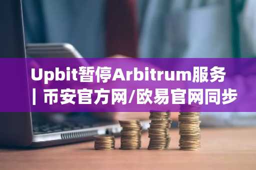 Upbit暂停Arbitrum服务｜币安官方网/欧易官网同步提醒维护风险