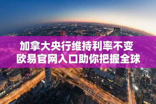 加拿大央行维持利率不变 欧易官网入口助你把握全球市场动态