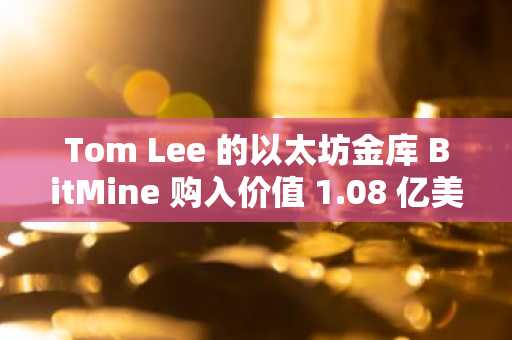 Tom Lee 的以太坊金库 BitMine 购入价值 1.08 亿美元的以太坊