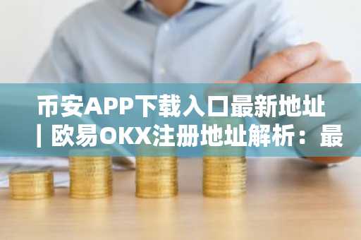 币安APP下载入口最新地址｜欧易OKX注册地址解析：最高法院裁决引发市场波动